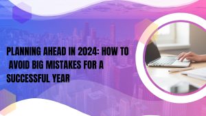Planning Ahead in 2024: How to Avoid Big Mistakes for a Successful Year